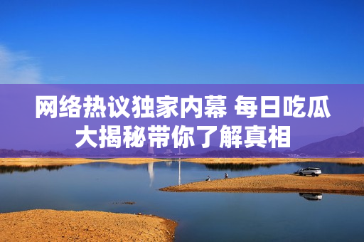 网络热议独家内幕 每日吃瓜大揭秘带你了解真相