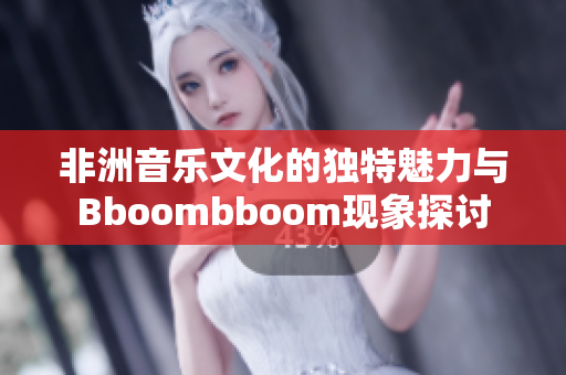 非洲音乐文化的独特魅力与Bboombboom现象探讨