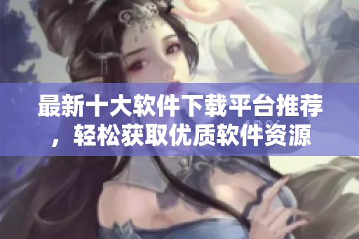 最新十大软件下载平台推荐，轻松获取优质软件资源