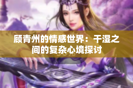 顾青州的情感世界：干湿之间的复杂心境探讨