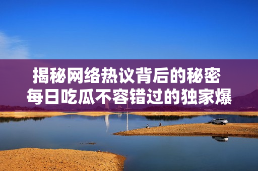 揭秘网络热议背后的秘密 每日吃瓜不容错过的独家爆料