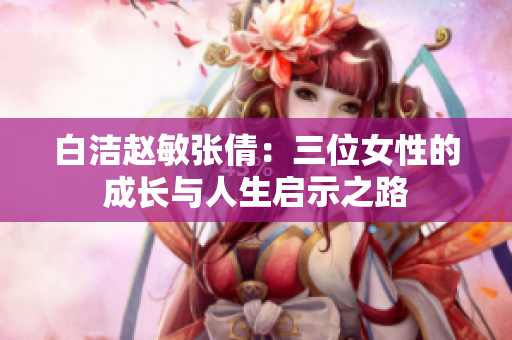 白洁赵敏张倩：三位女性的成长与人生启示之路