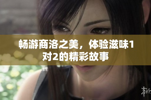 畅游商洛之美，体验滋味1对2的精彩故事