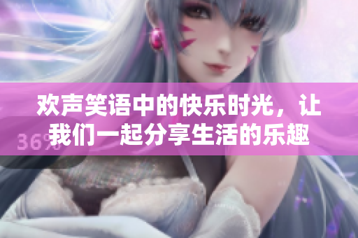 欢声笑语中的快乐时光，让我们一起分享生活的乐趣