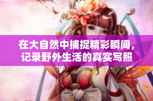 在大自然中捕捉精彩瞬间，记录野外生活的真实写照