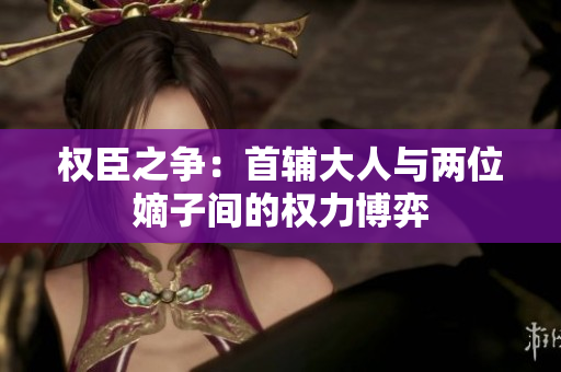 权臣之争：首辅大人与两位嫡子间的权力博弈