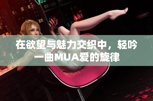 在欲望与魅力交织中，轻吟一曲MUA爱的旋律