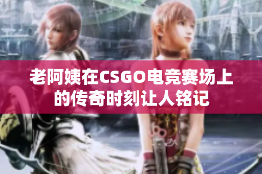 老阿姨在CSGO电竞赛场上的传奇时刻让人铭记