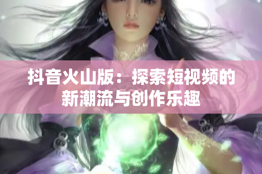 抖音火山版：探索短视频的新潮流与创作乐趣