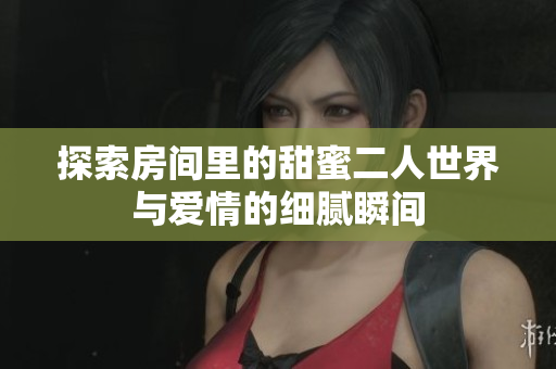 探索房间里的甜蜜二人世界与爱情的细腻瞬间