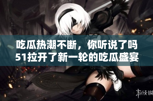 吃瓜热潮不断，你听说了吗51拉开了新一轮的吃瓜盛宴