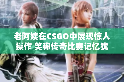 老阿姨在CSGO中展现惊人操作 笑称传奇比赛记忆犹新
