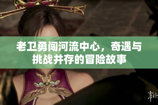 老卫勇闯河流中心，奇遇与挑战并存的冒险故事