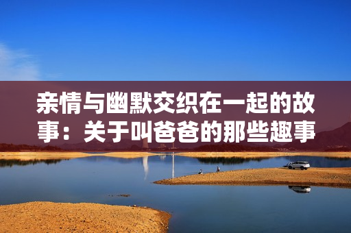 亲情与幽默交织在一起的故事：关于叫爸爸的那些趣事