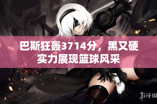 巴斯狂轰3714分，黑又硬实力展现篮球风采