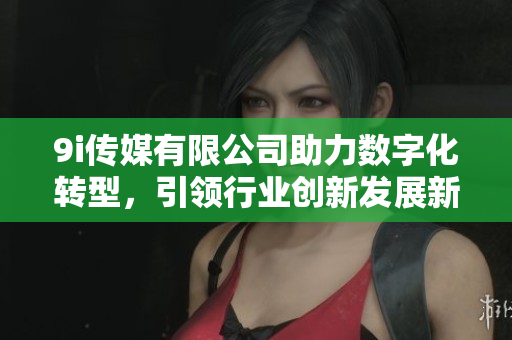 9i传媒有限公司助力数字化转型，引领行业创新发展新趋势