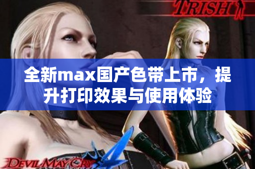 全新max国产色带上市，提升打印效果与使用体验