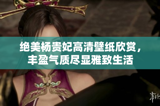 绝美杨贵妃高清壁纸欣赏，丰盈气质尽显雅致生活