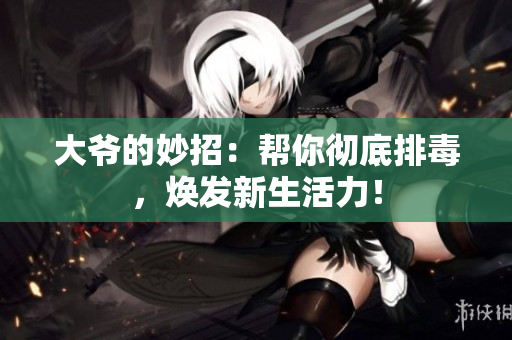 大爷的妙招：帮你彻底排毒，焕发新生活力！