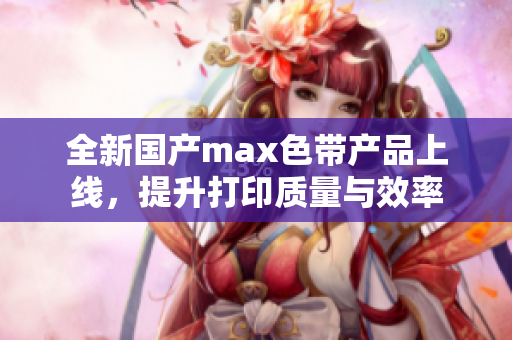 全新国产max色带产品上线，提升打印质量与效率