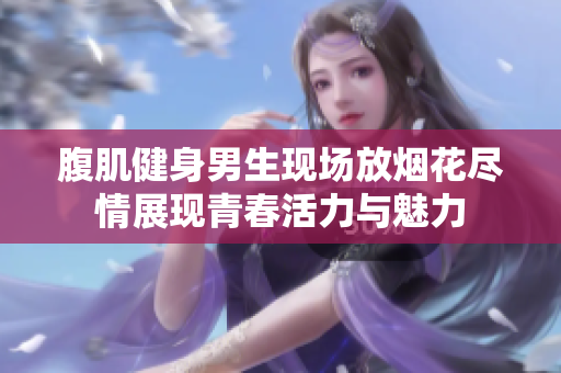 腹肌健身男生现场放烟花尽情展现青春活力与魅力