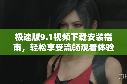 极速版9.1视频下载安装指南，轻松享受流畅观看体验