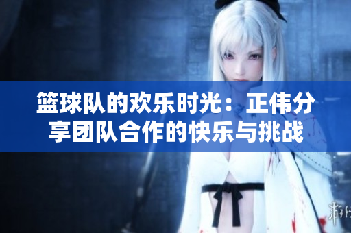 篮球队的欢乐时光：正伟分享团队合作的快乐与挑战