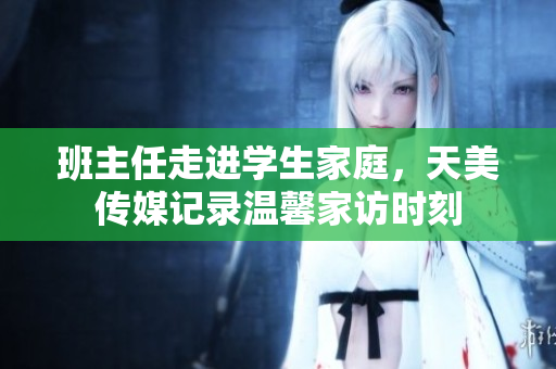 班主任走进学生家庭，天美传媒记录温馨家访时刻