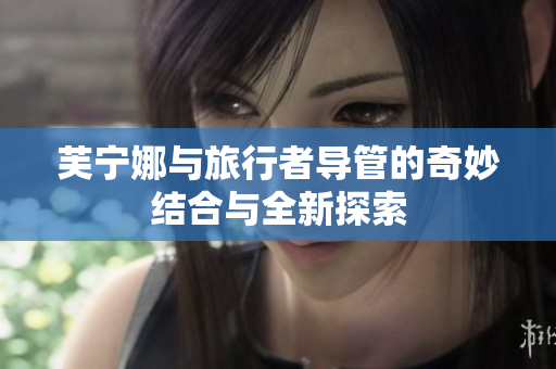 芙宁娜与旅行者导管的奇妙结合与全新探索