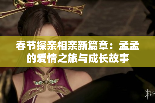 春节探亲相亲新篇章：孟孟的爱情之旅与成长故事