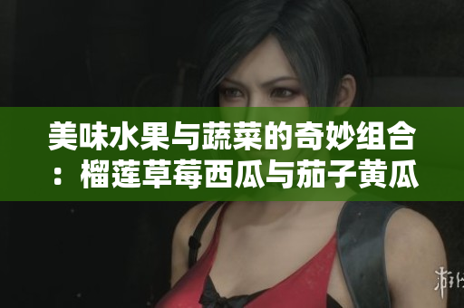美味水果与蔬菜的奇妙组合：榴莲草莓西瓜与茄子黄瓜的碰撞