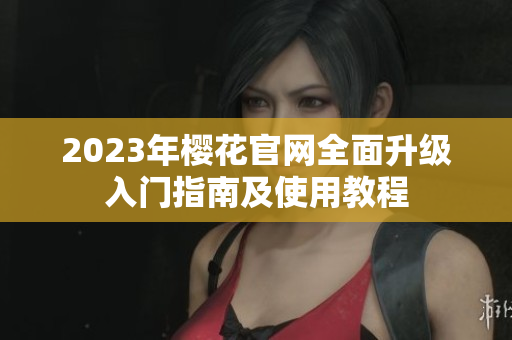 2023年樱花官网全面升级入门指南及使用教程