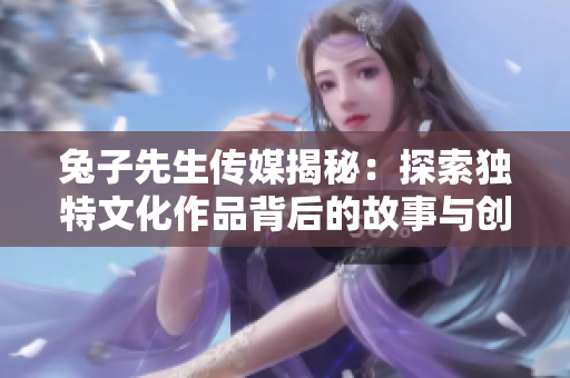 兔子先生传媒揭秘：探索独特文化作品背后的故事与创意