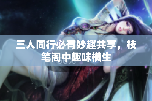 三人同行必有妙趣共享，枝笔阁中趣味横生