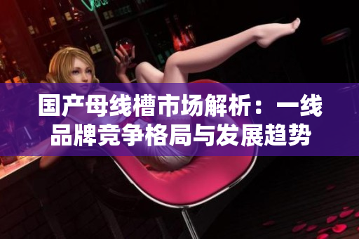 国产母线槽市场解析：一线品牌竞争格局与发展趋势