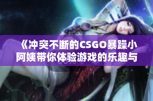 《冲突不断的CSGO暴躁小阿姨带你体验游戏的乐趣与挑战》
