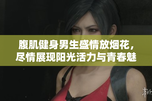 腹肌健身男生盛情放烟花，尽情展现阳光活力与青春魅力