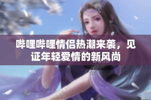 哔哩哔哩情侣热潮来袭，见证年轻爱情的新风尚