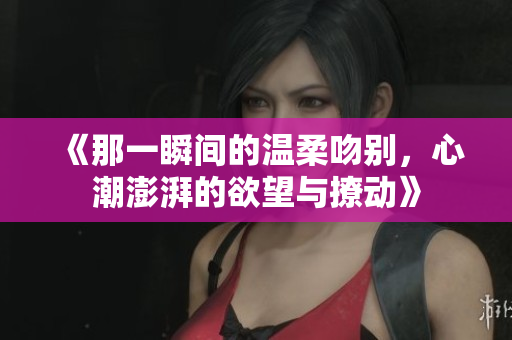《那一瞬间的温柔吻别，心潮澎湃的欲望与撩动》