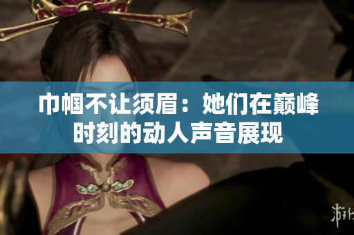 巾帼不让须眉：她们在巅峰时刻的动人声音展现