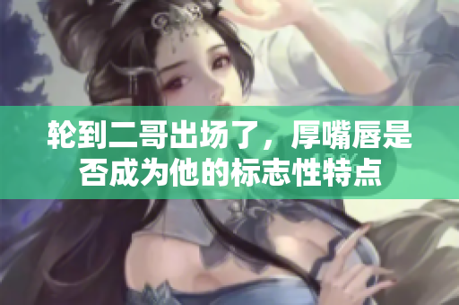 轮到二哥出场了，厚嘴唇是否成为他的标志性特点