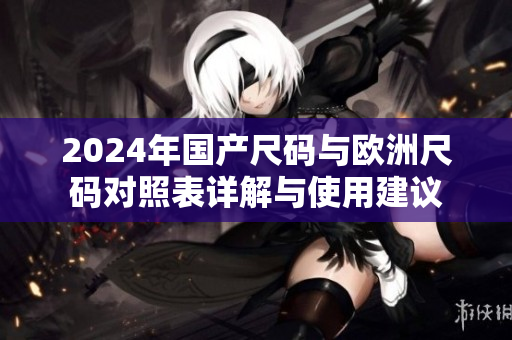 2024年国产尺码与欧洲尺码对照表详解与使用建议