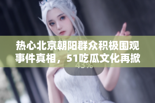 热心北京朝阳群众积极围观事件真相，51吃瓜文化再掀高潮
