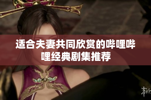 适合夫妻共同欣赏的哔哩哔哩经典剧集推荐