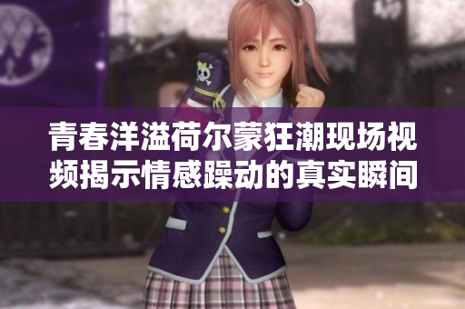 青春洋溢荷尔蒙狂潮现场视频揭示情感躁动的真实瞬间