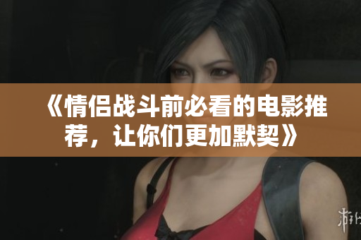 《情侣战斗前必看的电影推荐，让你们更加默契》