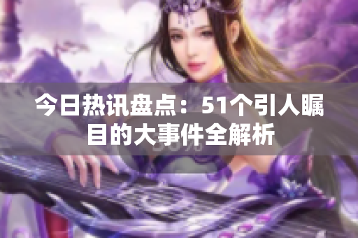 今日热讯盘点：51个引人瞩目的大事件全解析