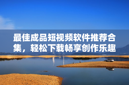 最佳成品短视频软件推荐合集，轻松下载畅享创作乐趣