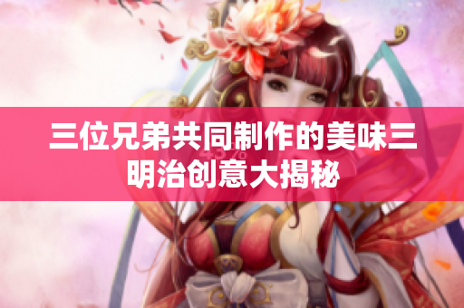 三位兄弟共同制作的美味三明治创意大揭秘