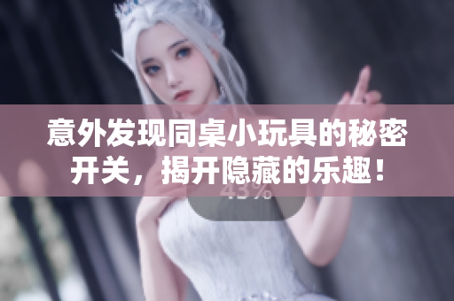 意外发现同桌小玩具的秘密开关，揭开隐藏的乐趣！